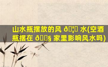山水瓶摆放的风 🦅 水(空酒瓶摆在 🐧 家里影响风水吗)